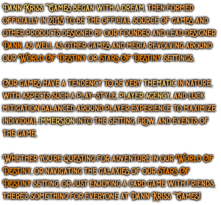 Dann Kriss Games began with a dream, then formed officially in 2013 to be the official source of games and other products designed by our founder and lead designer Dann, as well as other games and media revolving around our World Of Destiny or Stars Of Destiny settings. Our games have a tendency to be very thematic in nature, with aspects such a play-style, player agency, and luck mitigation balanced around player experience to maximize individual immersion into the setting, flow, and events of the game. Whether you're questing for adventure in our World Of Destiny, or navigating the galaxies of our Stars Of Destiny setting, or just enjoying a card game with friends, there's something for everyone at Dann Kriss Games!