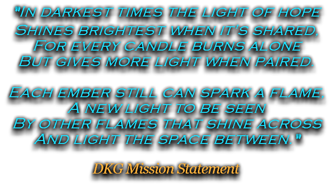 "In darkest times the light of hope Shines brightest when it's shared, For every candle burns alone But gives more light when paired. Each ember still can spark a flame, A new light to be seen By other flames that shine across And light the space between." DKG Mission Statement