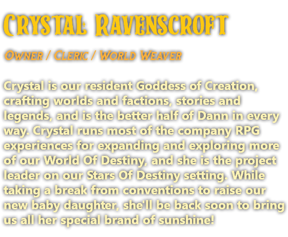 Crystal Ravenscroft Owner / Cleric / World Weaver Crystal is our resident Goddess of Creation, crafting worlds and factions, stories and legends, and is the better half of Dann in every way. Crystal runs most of the company RPG experiences for expanding and exploring more of our World Of Destiny, and she is the project leader on our Stars Of Destiny setting. While taking a break from conventions to raise our new baby daughter, she'll be back soon to bring us all her special brand of sunshine!