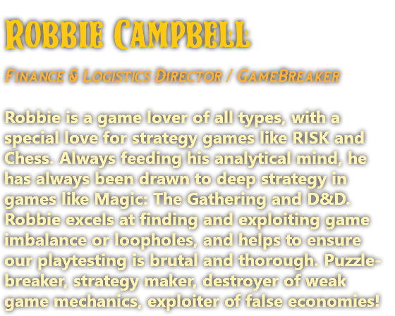 Robbie Campbell Finance & Logistics Director / GameBreaker Robbie is a game lover of all types, with a special love for strategy games like RISK and Chess. Always feeding his analytical mind, he has always been drawn to deep strategy in games like Magic: The Gathering and D&D. Robbie excels at finding and exploiting game imbalance or loopholes, and helps to ensure our playtesting is brutal and thorough. Puzzle-breaker, strategy maker, destroyer of weak game mechanics, exploiter of false economies!